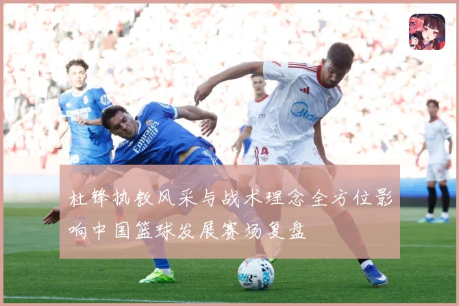 杜锋执教风采与战术理念全方位影响中国篮球发展赛场复盘