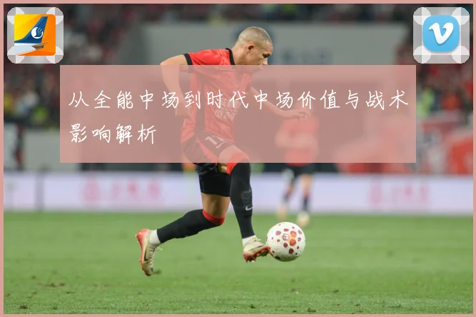 从全能中场到时代中场价值与战术影响解析