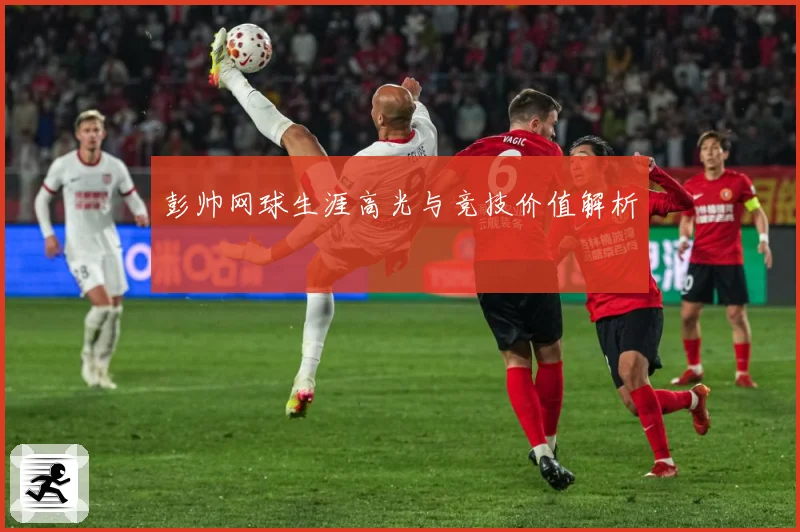 彭帅网球生涯高光与竞技价值解析